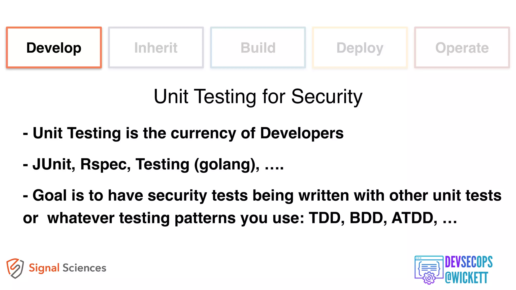 - Unit Testing is the currency of Developers
- JUnit, Rspec, Testing (golang), ….
- Goal is to have security tests being written with other unit tests
or whatever testing patterns you use: TDD, BDD, ATDD, …
Develop Inherit Build Deploy Operate
Unit Testing for Security
 