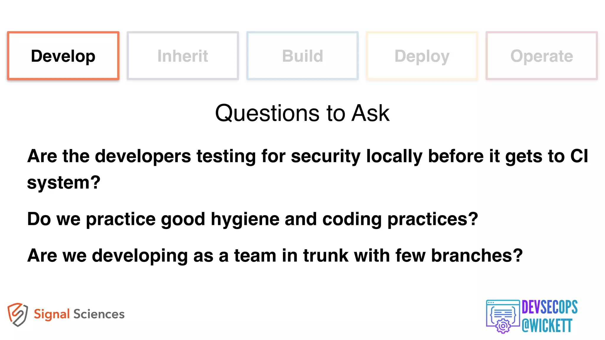 Are the developers testing for security locally before it gets to CI
system?
Do we practice good hygiene and coding practices?
Are we developing as a team in trunk with few branches?
Develop Inherit Build Deploy Operate
Questions to Ask
 