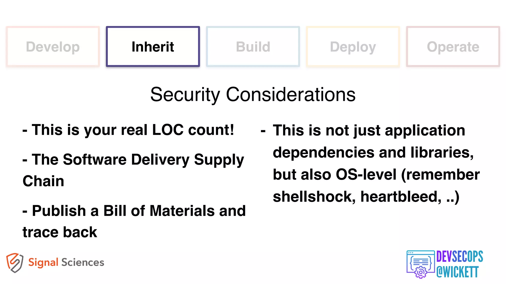 Develop Inherit Build Deploy Operate
- This is your real LOC count!
- The Software Delivery Supply
Chain
- Publish a Bill of Materials and
trace back
Security Considerations
- This is not just application
dependencies and libraries,
but also OS-level (remember
shellshock, heartbleed, ..)
 
