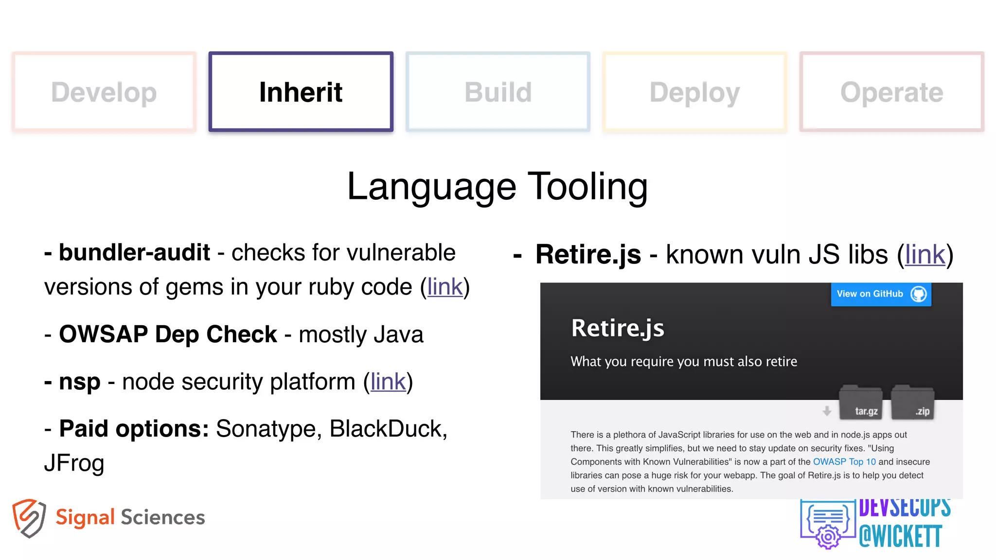 Develop Inherit Build Deploy Operate
- bundler-audit - checks for vulnerable
versions of gems in your ruby code (link)
- OWSAP Dep Check - mostly Java
- nsp - node security platform (link)
- Paid options: Sonatype, BlackDuck,
JFrog
Language Tooling
- Retire.js - known vuln JS libs (link)
 