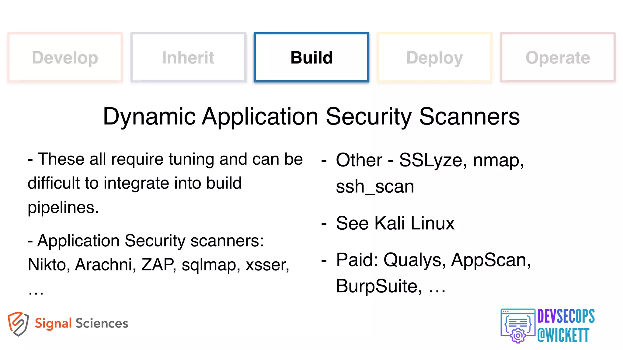 Develop Inherit Build Deploy Operate
- These all require tuning and can be
difficult to integrate into build
pipelines.
- Application Security scanners:
Nikto, Arachni, ZAP, sqlmap, xsser,
…
Dynamic Application Security Scanners
- Other - SSLyze, nmap,
ssh_scan
- See Kali Linux
- Paid: Qualys, AppScan,
BurpSuite, …
 