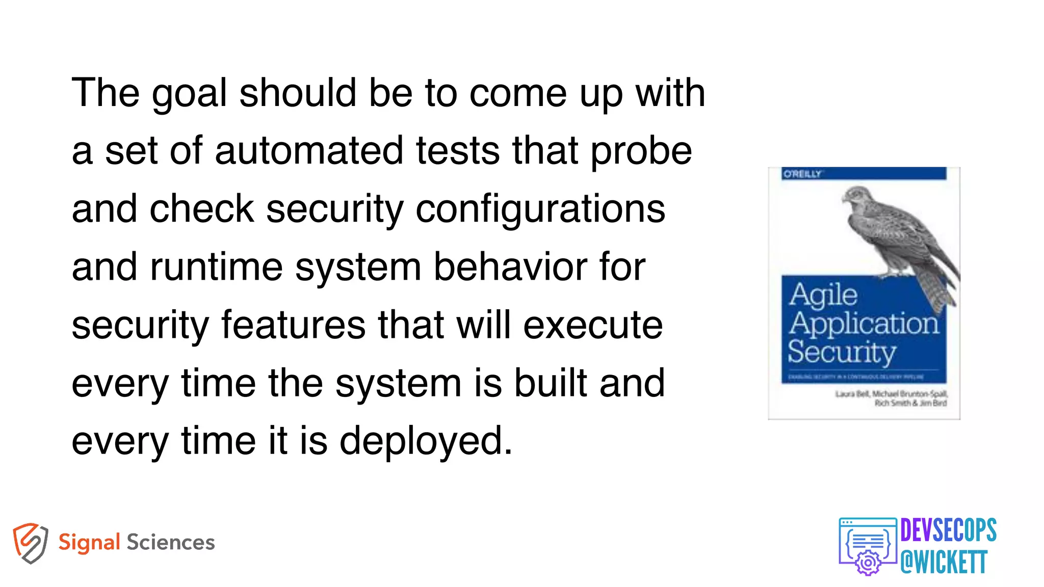 The goal should be to come up with
a set of automated tests that probe
and check security configurations
and runtime system behavior for
security features that will execute
every time the system is built and
every time it is deployed.
 