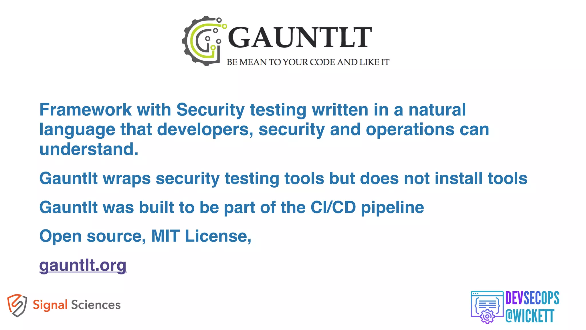 Framework with Security testing written in a natural
language that developers, security and operations can
understand.
Gauntlt wraps security testing tools but does not install tools
Gauntlt was built to be part of the CI/CD pipeline
Open source, MIT License,
gauntlt.org
 