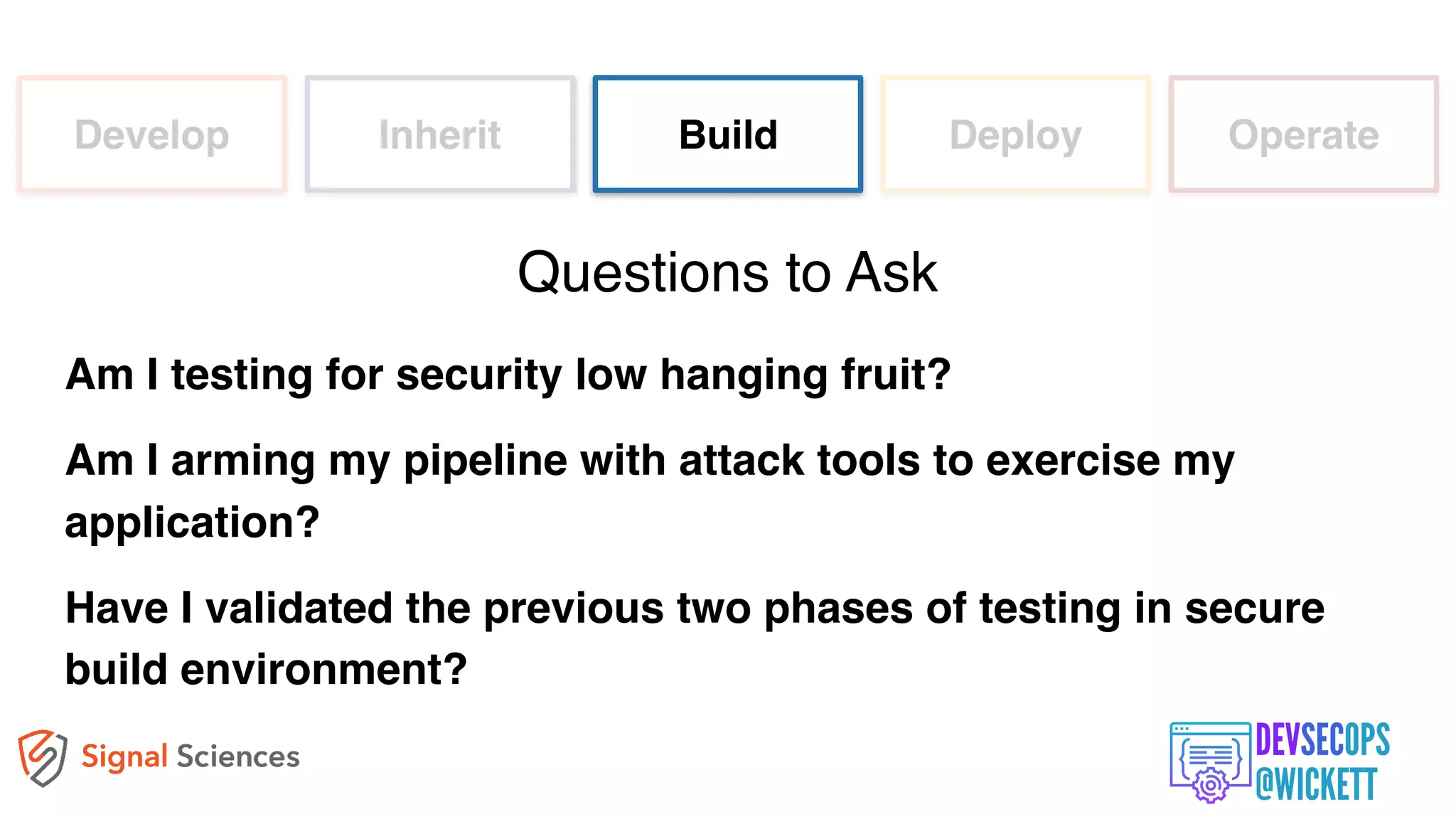 Develop Inherit Build Deploy Operate
Am I testing for security low hanging fruit?
Am I arming my pipeline with attack tools to exercise my
application?
Have I validated the previous two phases of testing in secure
build environment?
Questions to Ask
 