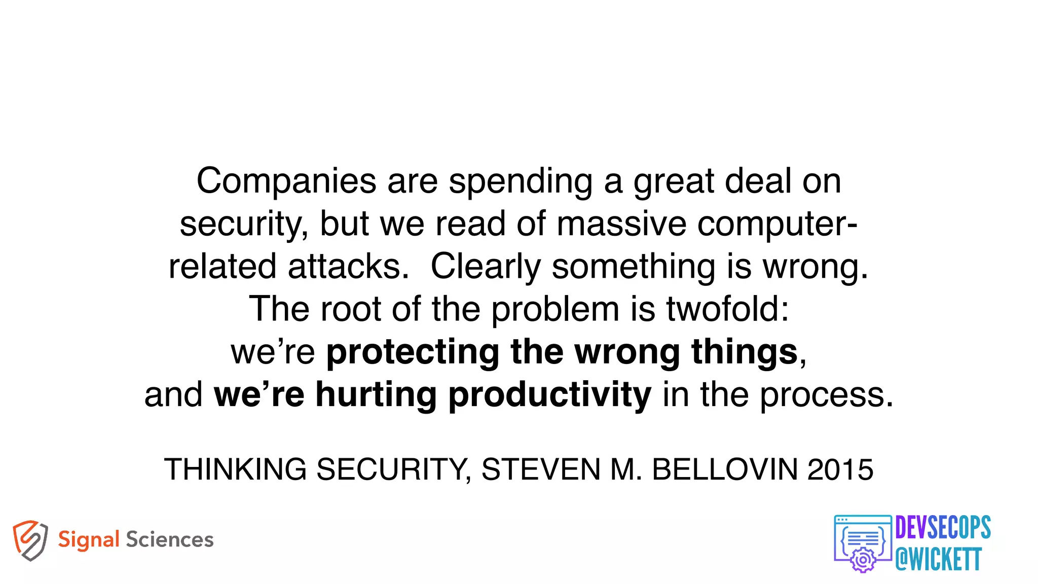 Companies are spending a great deal on
security, but we read of massive computer-
related attacks. Clearly something is wrong.
The root of the problem is twofold:
we’re protecting the wrong things,
and we’re hurting productivity in the process.
THINKING SECURITY, STEVEN M. BELLOVIN 2015
 