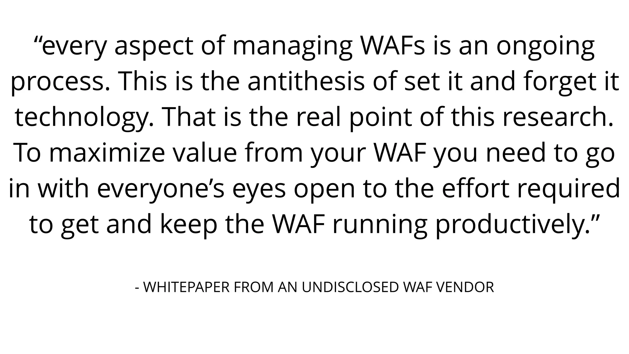“every aspect of managing WAFs is an ongoing
process. This is the antithesis of set it and forget it
technology. That is the real point of this research.
To maximize value from your WAF you need to go
in with everyone’s eyes open to the eﬀort required
to get and keep the WAF running productively.”
- WHITEPAPER FROM AN UNDISCLOSED WAF VENDOR
 