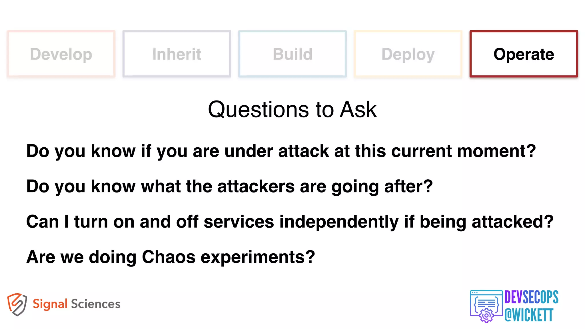 Develop Inherit Build Deploy Operate
Do you know if you are under attack at this current moment?
Do you know what the attackers are going after?
Can I turn on and off services independently if being attacked?
Are we doing Chaos experiments?
Questions to Ask
 