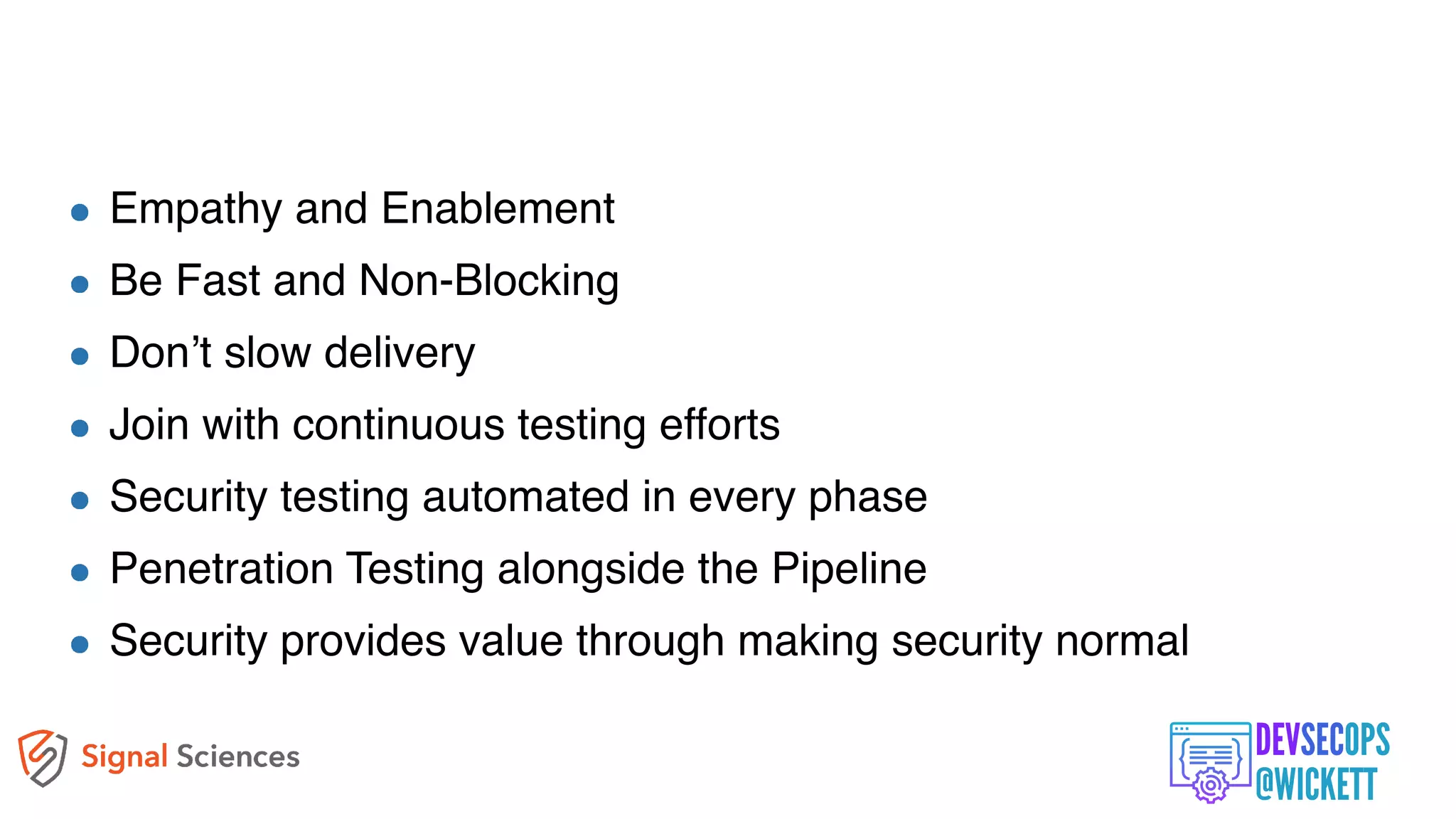 The New Ways
Empathy and Enablement
Be Fast and Non-Blocking
Don’t slow delivery
Join with continuous testing efforts
Security testing automated in every phase
Penetration Testing alongside the Pipeline
Security provides value through making security normal
 