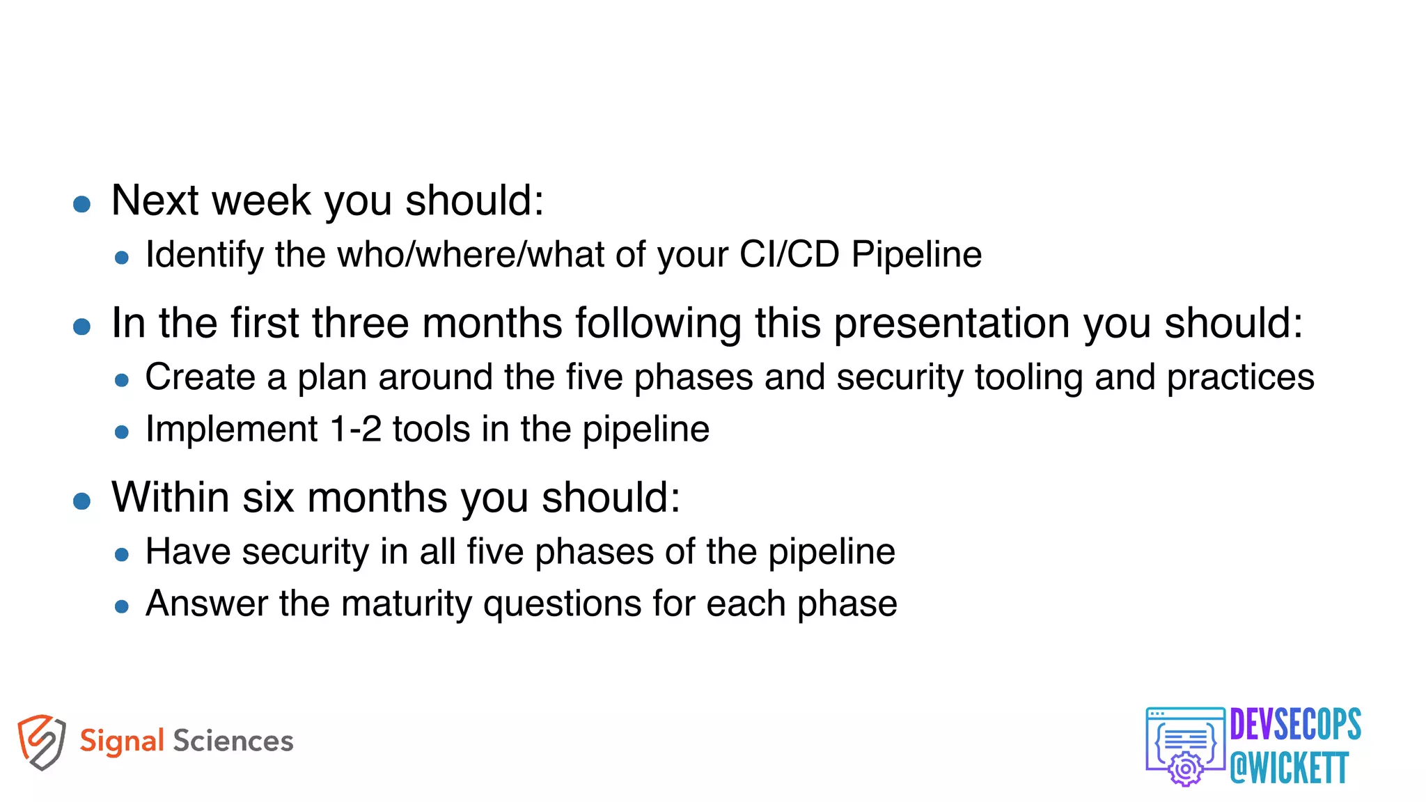 Apply What You Have Learned Today
Next week you should:
Identify the who/where/what of your CI/CD Pipeline
In the first three months following this presentation you should:
Create a plan around the five phases and security tooling and practices
Implement 1-2 tools in the pipeline
Within six months you should:
Have security in all five phases of the pipeline
Answer the maturity questions for each phase
 