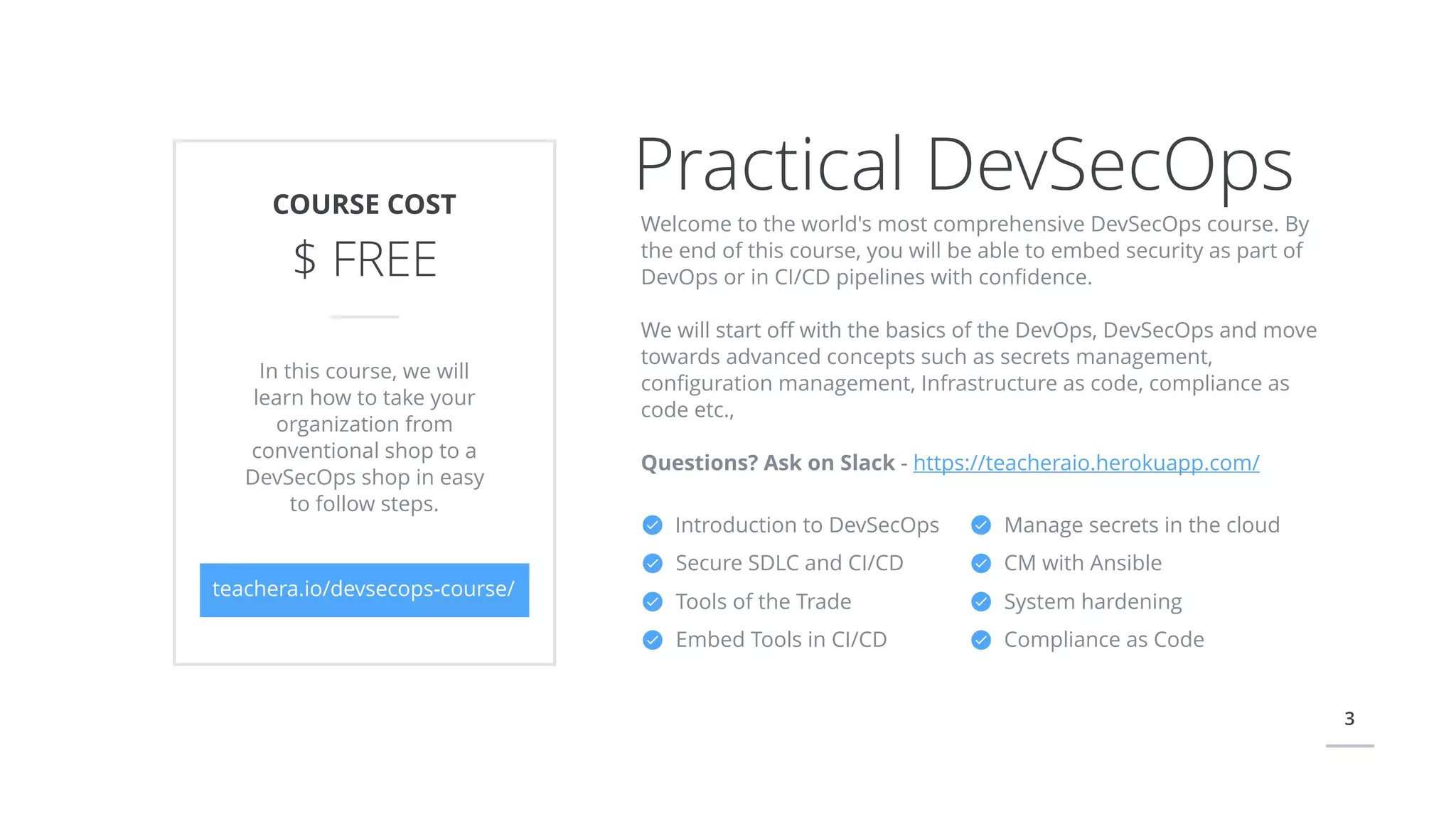 3
Introduction to DevSecOps
Secure SDLC and CI/CD
Tools of the Trade
Embed Tools in CI/CD
Practical DevSecOpsCOURSE COST
$ FREE
teachera.io/devsecops-course/
In this course, we will
learn how to take your
organization from
conventional shop to a
DevSecOps shop in easy
to follow steps.
Welcome to the world's most comprehensive DevSecOps course. By
the end of this course, you will be able to embed security as part of
DevOps or in CI/CD pipelines with conﬁdence.
We will start oﬀ with the basics of the DevOps, DevSecOps and move
towards advanced concepts such as secrets management,
conﬁguration management, Infrastructure as code, compliance as
code etc.,
Questions? Ask on Slack - https://teacheraio.herokuapp.com/
Manage secrets in the cloud
CM with Ansible
System hardening
Compliance as Code
 