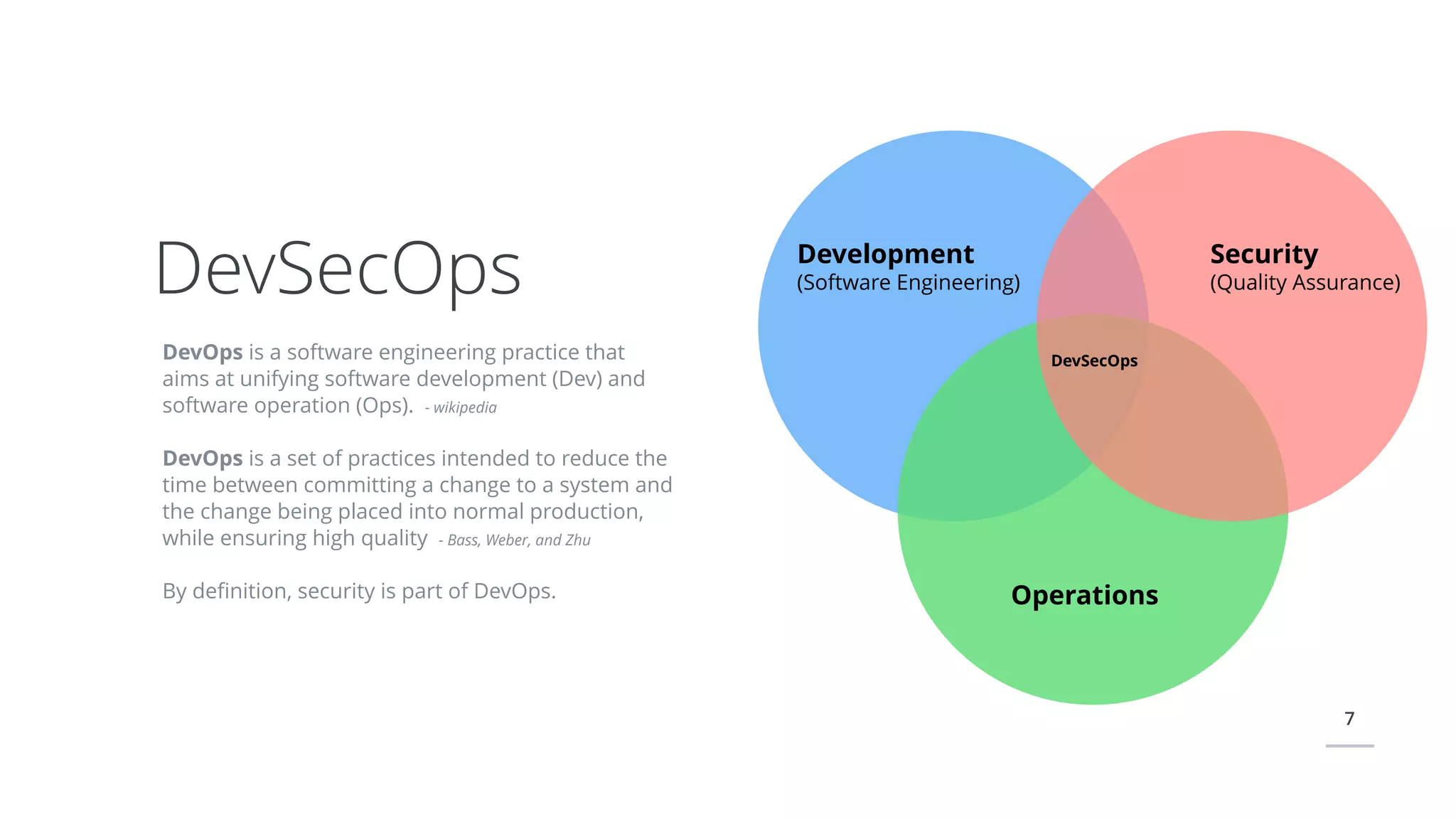 7
DevOps is a software engineering practice that
aims at unifying software development (Dev) and
software operation (Ops). - wikipedia
DevOps is a set of practices intended to reduce the
time between committing a change to a system and
the change being placed into normal production,
while ensuring high quality - Bass, Weber, and Zhu
By deﬁnition, security is part of DevOps.
DevSecOps Development
(Software Engineering)
Security
(Quality Assurance)
Operations
DevSecOps
 