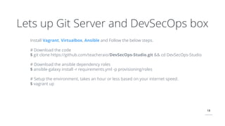 18
Lets up Git Server and DevSecOps box
Install Vagrant, Virtualbox, Ansible and Follow the below steps.
# Download the code
$ git clone https://github.com/teacheraio/DevSecOps-Studio.git && cd DevSecOps-Studio
# Download the ansible dependency roles
$ ansible-galaxy install -r requirements.yml -p provisioning/roles
# Setup the environment, takes an hour or less based on your internet speed.
$ vagrant up
 