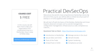 3
Introduction to DevSecOps
Secure SDLC and CI/CD
Tools of the Trade
Embed Tools in CI/CD
Practical DevSecOpsCOURSE COST
$ FREE
teachera.io/devsecops-course/
In this course, we will
learn how to take your
organization from
conventional shop to a
DevSecOps shop in easy
to follow steps.
Welcome to the world's most comprehensive DevSecOps course. By
the end of this course, you will be able to embed security as part of
DevOps or in CI/CD pipelines with conﬁdence.
We will start oﬀ with the basics of the DevOps, DevSecOps and move
towards advanced concepts such as secrets management,
conﬁguration management, Infrastructure as code, compliance as
code etc.,
Questions? Ask on Slack - https://teacheraio.herokuapp.com/
Manage secrets in the cloud
CM with Ansible
System hardening
Compliance as Code
 