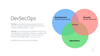 7
DevOps is a software engineering practice that
aims at unifying software development (Dev) and
software operation (Ops). - wikipedia
DevOps is a set of practices intended to reduce the
time between committing a change to a system and
the change being placed into normal production,
while ensuring high quality - Bass, Weber, and Zhu
By deﬁnition, security is part of DevOps.
DevSecOps Development
(Software Engineering)
Security
(Quality Assurance)
Operations
DevSecOps
 