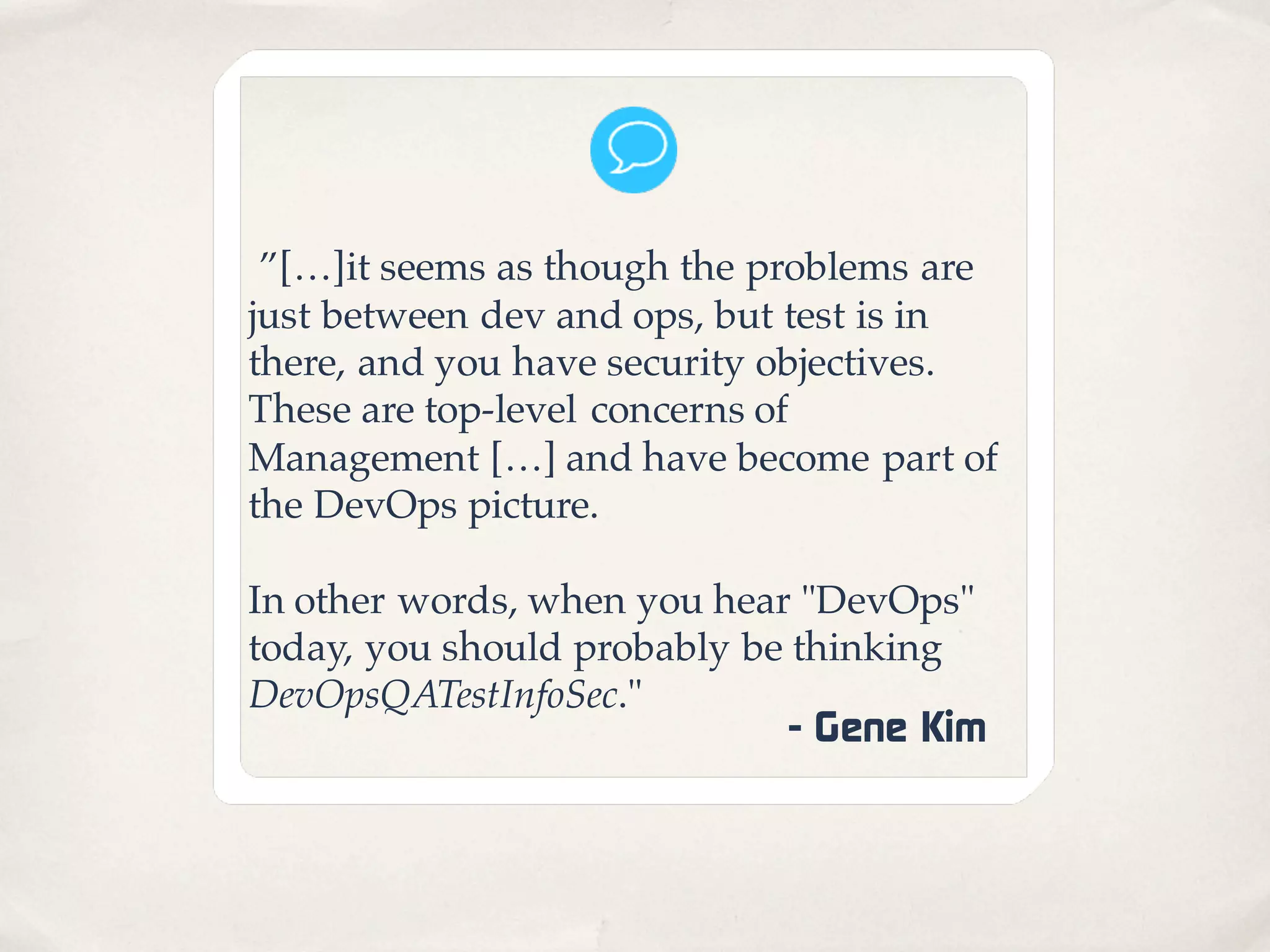 ”[…]it seems as though the problems are
just between dev and ops, but test is in
there, and you have security objectives.
These are top-level concerns of
Management […] and have become part of
the DevOps picture.
In other words, when you hear "DevOps"
today, you should probably be thinking
DevOpsQATestInfoSec."
- Gene Kim
 