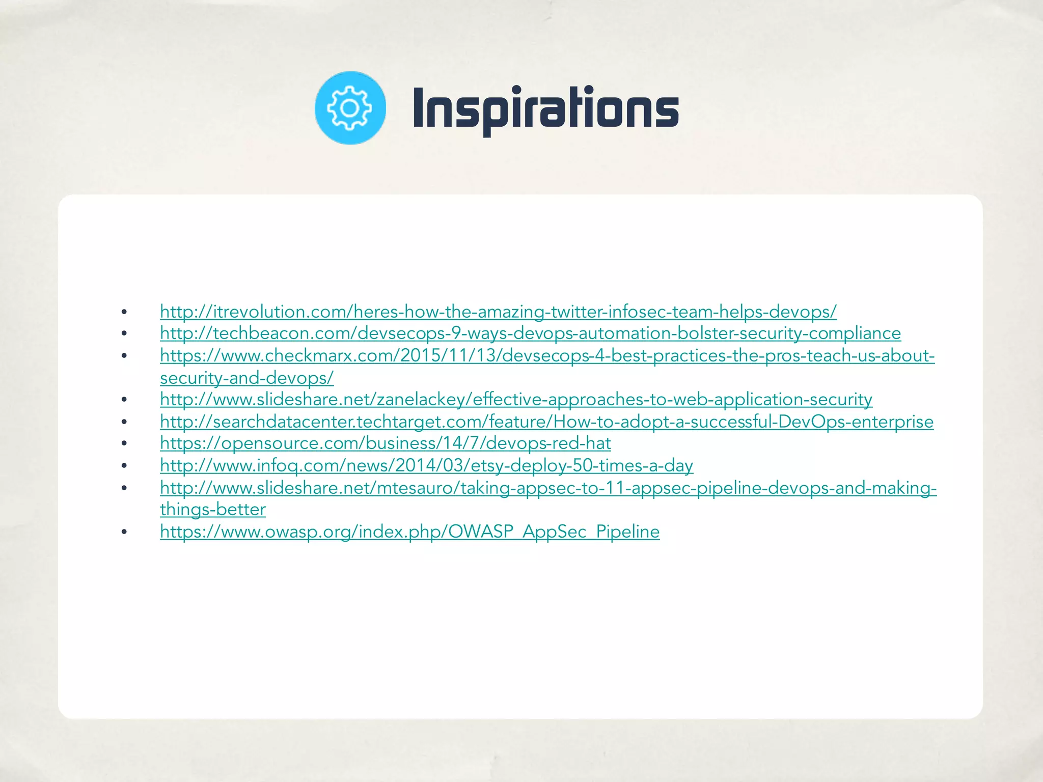 Inspirations
• http://itrevolution.com/heres-how-the-amazing-twitter-infosec-team-helps-devops/
• http://techbeacon.com/devsecops-9-ways-devops-automation-bolster-security-compliance
• https://www.checkmarx.com/2015/11/13/devsecops-4-best-practices-the-pros-teach-us-about-
security-and-devops/
• http://www.slideshare.net/zanelackey/effective-approaches-to-web-application-security
• http://searchdatacenter.techtarget.com/feature/How-to-adopt-a-successful-DevOps-enterprise
• https://opensource.com/business/14/7/devops-red-hat
• http://www.infoq.com/news/2014/03/etsy-deploy-50-times-a-day
• http://www.slideshare.net/mtesauro/taking-appsec-to-11-appsec-pipeline-devops-and-making-
things-better
• https://www.owasp.org/index.php/OWASP_AppSec_Pipeline
 