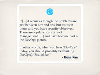 ”[…]it seems as though the problems are
just between dev and ops, but test is in
there, and you have security objectives.
These are top-level concerns of
Management […] and have become part of
the DevOps picture.
In other words, when you hear "DevOps"
today, you should probably be thinking
DevOpsQATestInfoSec."
- Gene Kim
 