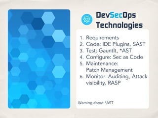 DevSecOps
Technologies
1. Requirements
2. Code: IDE Plugins, SAST
3. Test: Gauntlt, *AST
4. Configure: Sec as Code
5. Maintenance:
Patch Management
6. Monitor: Auditing, Attack
visibility, RASP
Warning about *AST
 