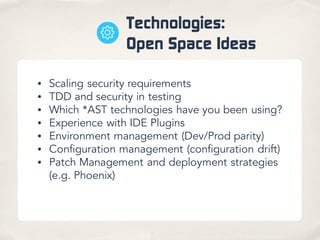 Technologies:
Open Space Ideas
• Scaling security requirements
• TDD and security in testing
• Which *AST technologies have you been using?
• Experience with IDE Plugins
• Environment management (Dev/Prod parity)
• Configuration management (configuration drift)
• Patch Management and deployment strategies
(e.g. Phoenix)
 