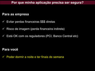 Por que minha aplicação precisa ser segura?
Para as empresa
✓ Evitar perdas financeiras $$$ diretas
✓ Risco de imagem (perda financeira indireta)
✓ Está OK com os reguladores (PCI, Banco Central etc)
Para você
✓ Poder dormir a noite e ter finais de semana
 