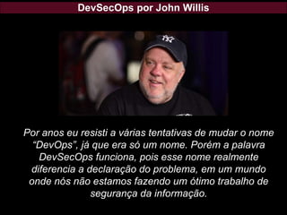 DevSecOps por John Willis
Por anos eu resisti a várias tentativas de mudar o nome
“DevOps”, já que era só um nome. Porém a palavra
DevSecOps funciona, pois esse nome realmente
diferencia a declaração do problema, em um mundo
onde nós não estamos fazendo um ótimo trabalho de
segurança da informação.
 