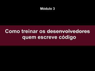 Como treinar os desenvolvedores
quem escreve código
Módulo 3
 