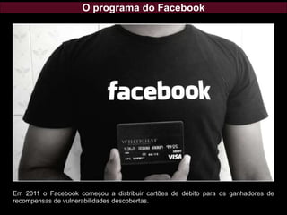 O programa do Facebook
Em 2011 o Facebook começou a distribuir cartões de débito para os ganhadores de
recompensas de vulnerabilidades descobertas.
 