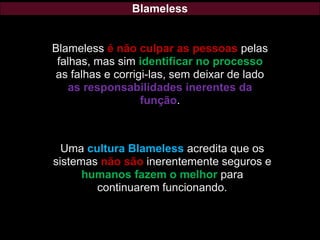 Blameless
Blameless é não culpar as pessoas pelas
falhas, mas sim identificar no processo
as falhas e corrigi-las, sem deixar de lado
as responsabilidades inerentes da
função.
Uma cultura Blameless acredita que os
sistemas não são inerentemente seguros e
humanos fazem o melhor para
continuarem funcionando.
 