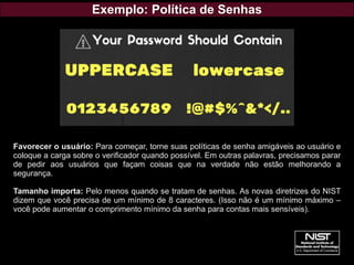 Exemplo: Política de Senhas
Favorecer o usuário: Para começar, torne suas políticas de senha amigáveis ao usuário e
coloque a carga sobre o verificador quando possível. Em outras palavras, precisamos parar
de pedir aos usuários que façam coisas que na verdade não estão melhorando a
segurança.
Tamanho importa: Pelo menos quando se tratam de senhas. As novas diretrizes do NIST
dizem que você precisa de um mínimo de 8 caracteres. (Isso não é um mínimo máximo –
você pode aumentar o comprimento mínimo da senha para contas mais sensíveis).
 