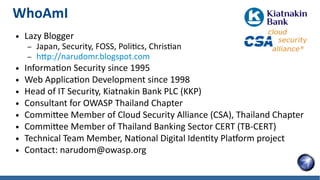 WhoAmI
● Lazy Blogger
– Japan, Security, FOSS, Politics, Christian
– http://narudomr.blogspot.com
● Information Security since 1995
● Web Application Development since 1998
● Head of IT Security, Kiatnakin Bank PLC (KKP)
● Consultant for OWASP Thailand Chapter
● Committee Member of Cloud Security Alliance (CSA), Thailand Chapter
● Committee Member of Thailand Banking Sector CERT (TB-CERT)
● Technical Team Member, National Digital Identity Platform project
● Contact: narudom@owasp.org
 