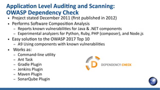 Application Level Auditing and Scanning:
OWASP Dependency Check
● Project stated December 2011 (first published in 2012)
● Performs Software Composition Analysis
– Reports known vulnerabilities for Java & .NET components
– Experimental analyzers for Python, Ruby, PHP (composer), and Node.js
● Easy solution to the OWASP 2017 Top 10
– A9 Using components with known vulnerabilities
● Works as:
– Command-line utility
– Ant Task
– Gradle Plugin
– Jenkins Plugin
– Maven Plugin
– SonarQube Plugin
 