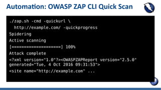 Automation: OWASP ZAP CLI Quick Scan
./zap.sh -cmd -quickurl 
http://example.com/ -quickprogress
Spidering
Active scanning
[====================] 100%
Attack complete
<?xml version="1.0"?><OWASPZAPReport version="2.5.0"
generated="Tue, 4 Oct 2016 09:31:53">
<site name="http://example.com" ...
 