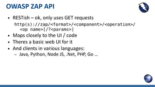 OWASP ZAP API
● RESTish – ok, only uses GET requests
http(s)://zap/<format>/<component>/<operation>/
<op name>[/?<params>]
● Maps closely to the UI / code
● Theres a basic web UI for it
● And clients in various languages:
– Java, Python, Node JS, .Net, PHP, Go …
 