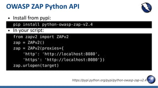 OWASP ZAP Python API
● Install from pypi:
pip install python-owasp-zap-v2.4
● In your script:
from zapv2 import ZAPv2
zap = ZAPv2()
zap = ZAPv2(proxies={
'http': 'http://localhost:8080',
'https': 'http://localhost:8080'})
zap.urlopen(target)
https://pypi.python.org/pypi/python-owasp-zap-v2.4
 