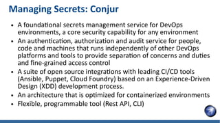 Managing Secrets: Conjur
● A foundational secrets management service for DevOps
environments, a core security capability for any environment
● An authentication, authorization and audit service for people,
code and machines that runs independently of other DevOps
platforms and tools to provide separation of concerns and duties
and fine-grained access control
● A suite of open source integrations with leading CI/CD tools
(Ansible, Puppet, Cloud Foundry) based on an Experience-Driven
Design (XDD) development process.
● An architecture that is optimized for containerized environments
● Flexible, programmable tool (Rest API, CLI)
 