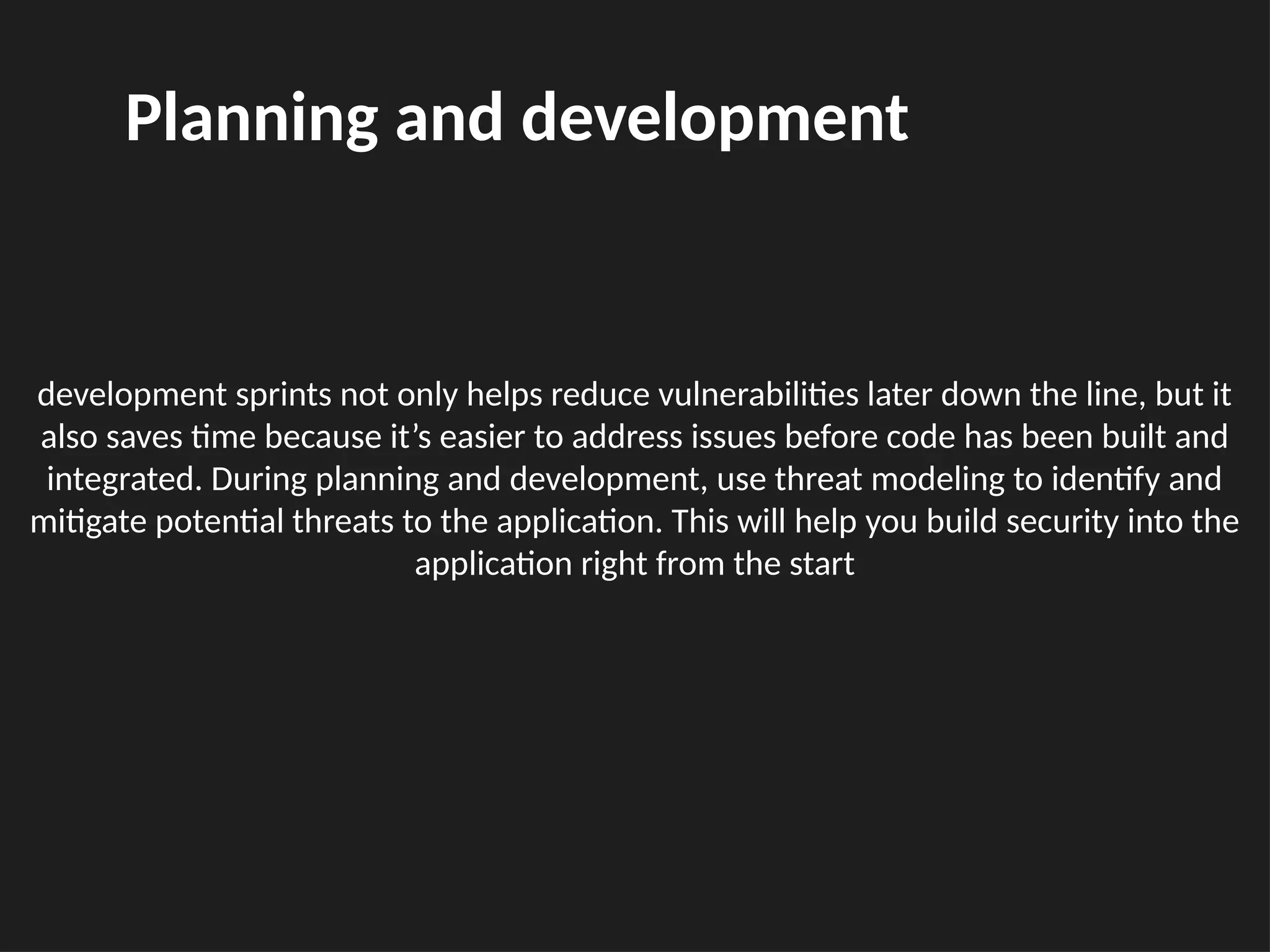 development sprints not only helps reduce vulnerabilities later down the line, but it
also saves time because it’s easier to address issues before code has been built and
integrated. During planning and development, use threat modeling to identify and
mitigate potential threats to the application. This will help you build security into the
application right from the start
Planning and development
 