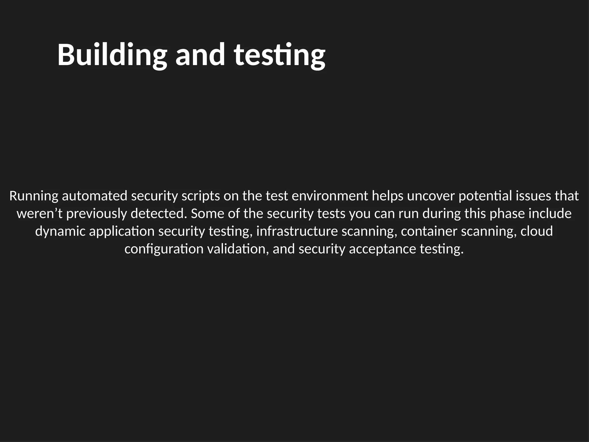 Running automated security scripts on the test environment helps uncover potential issues that
weren’t previously detected. Some of the security tests you can run during this phase include
dynamic application security testing, infrastructure scanning, container scanning, cloud
configuration validation, and security acceptance testing.
Building and testing
 