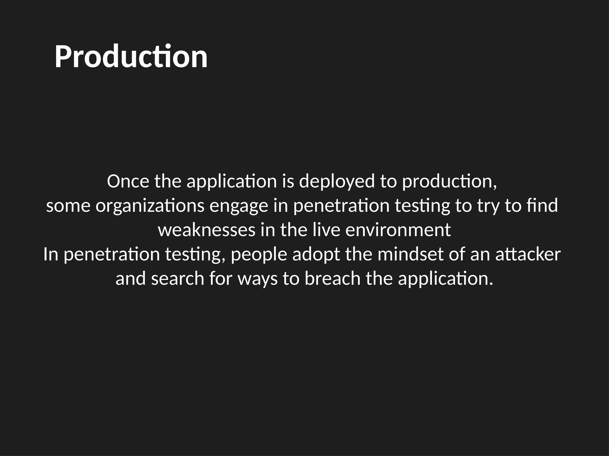 Once the application is deployed to production,
some organizations engage in penetration testing to try to find
weaknesses in the live environment
In penetration testing, people adopt the mindset of an attacker
and search for ways to breach the application.
Production
 