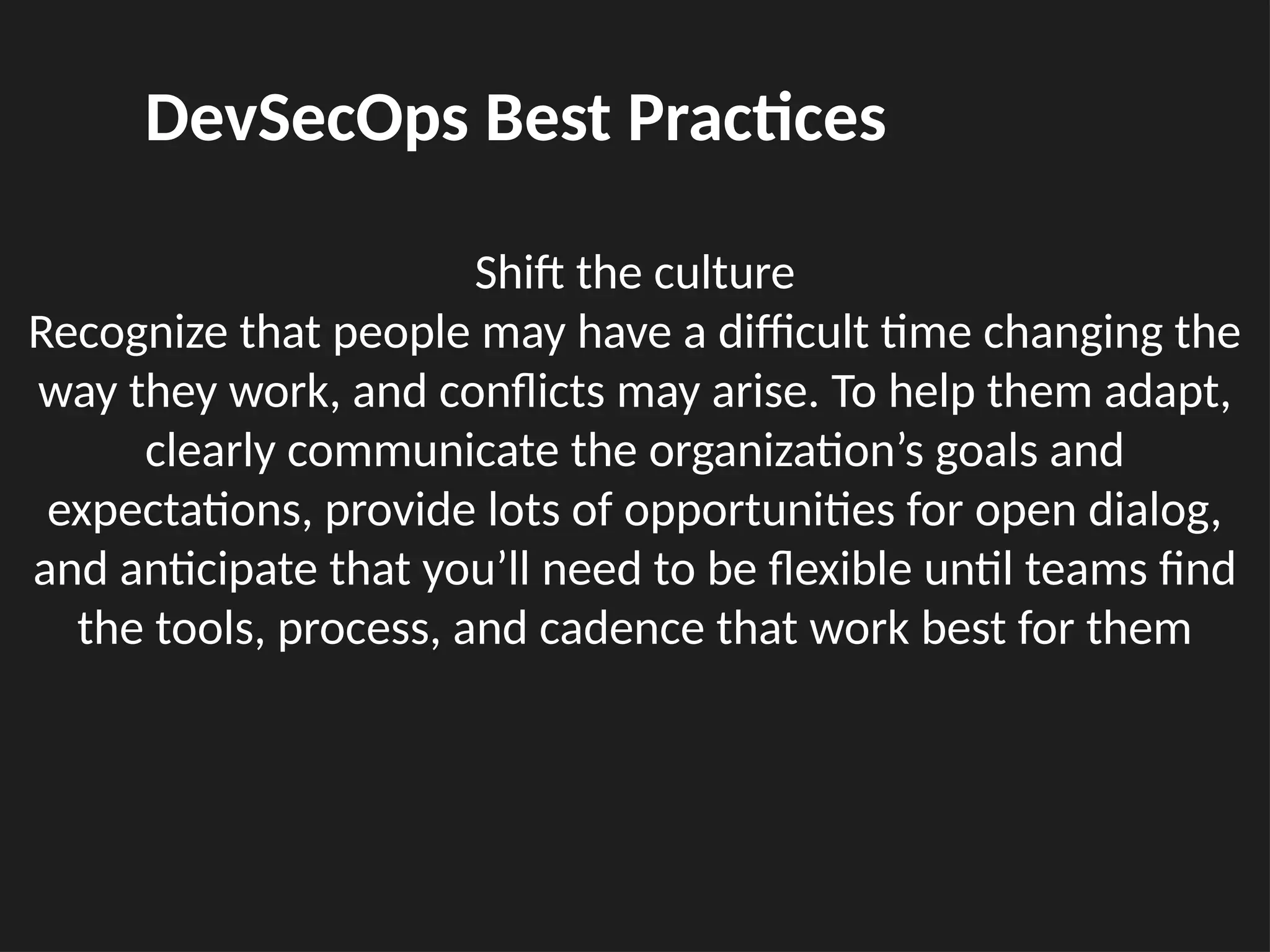 Shift the culture
Recognize that people may have a difficult time changing the
way they work, and conflicts may arise. To help them adapt,
clearly communicate the organization’s goals and
expectations, provide lots of opportunities for open dialog,
and anticipate that you’ll need to be flexible until teams find
the tools, process, and cadence that work best for them
DevSecOps Best Practices
 