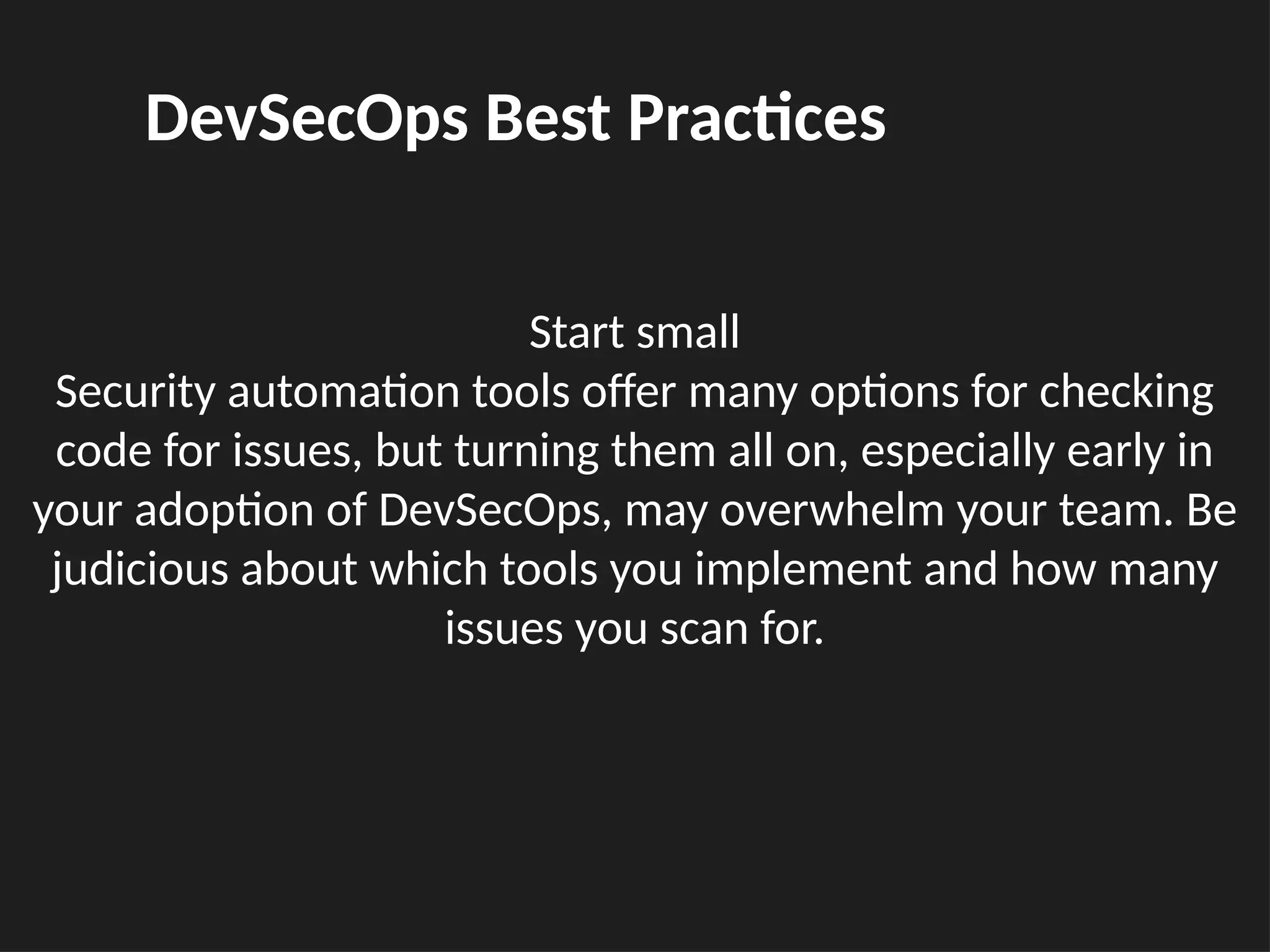 Start small
Security automation tools offer many options for checking
code for issues, but turning them all on, especially early in
your adoption of DevSecOps, may overwhelm your team. Be
judicious about which tools you implement and how many
issues you scan for.
DevSecOps Best Practices
 
