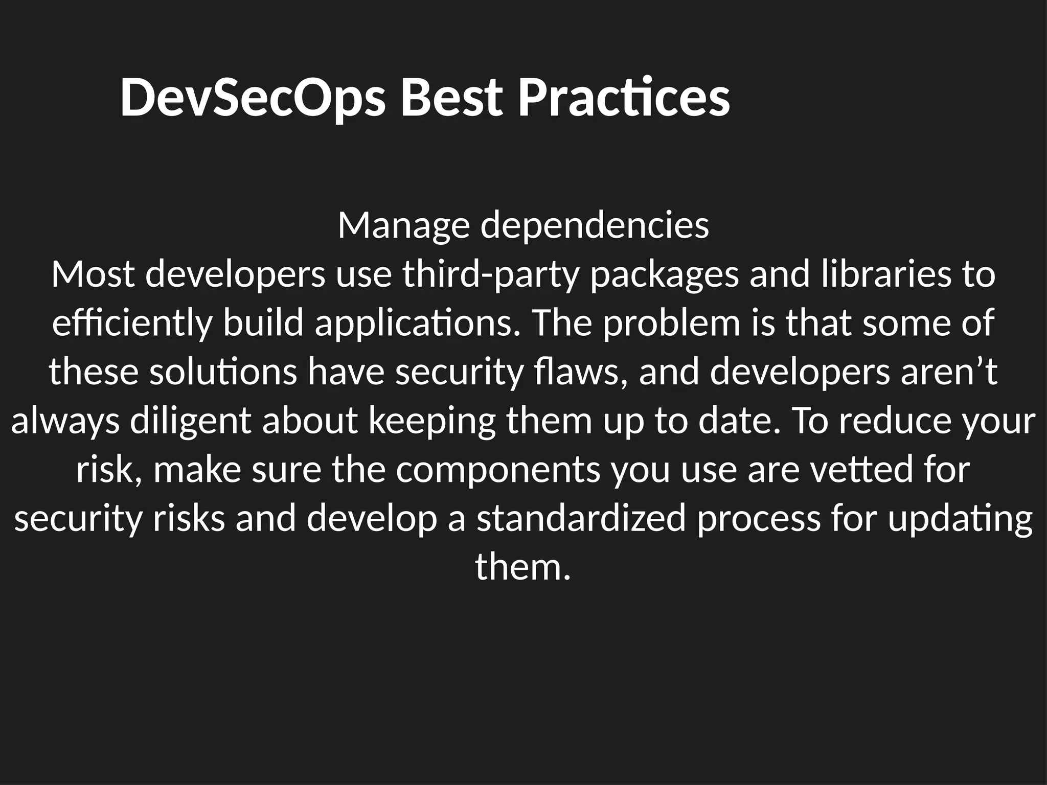 Manage dependencies
Most developers use third-party packages and libraries to
efficiently build applications. The problem is that some of
these solutions have security flaws, and developers aren’t
always diligent about keeping them up to date. To reduce your
risk, make sure the components you use are vetted for
security risks and develop a standardized process for updating
them.
DevSecOps Best Practices
 