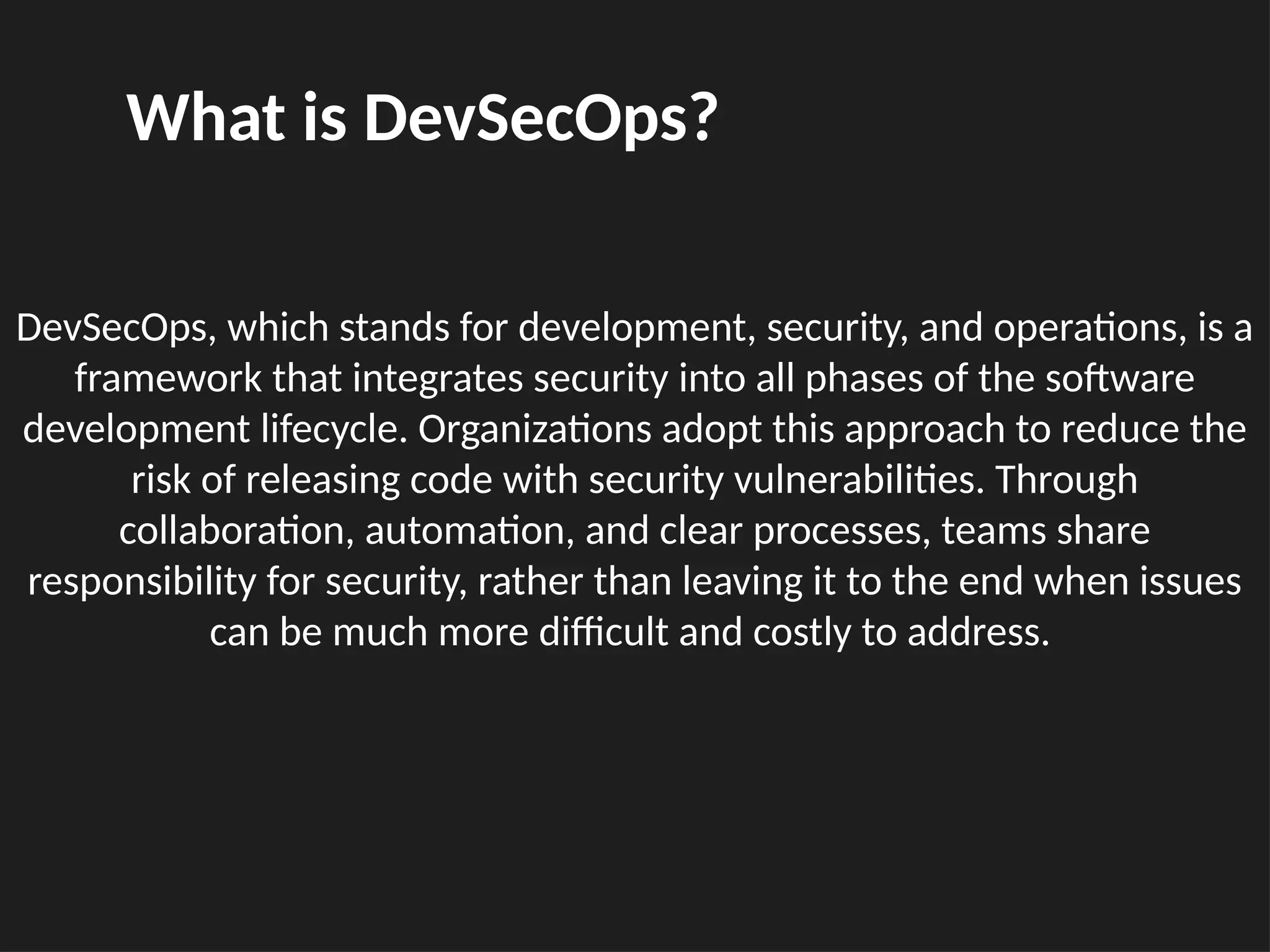 DevSecOps, which stands for development, security, and operations, is a
framework that integrates security into all phases of the software
development lifecycle. Organizations adopt this approach to reduce the
risk of releasing code with security vulnerabilities. Through
collaboration, automation, and clear processes, teams share
responsibility for security, rather than leaving it to the end when issues
can be much more difficult and costly to address.
What is DevSecOps?
 