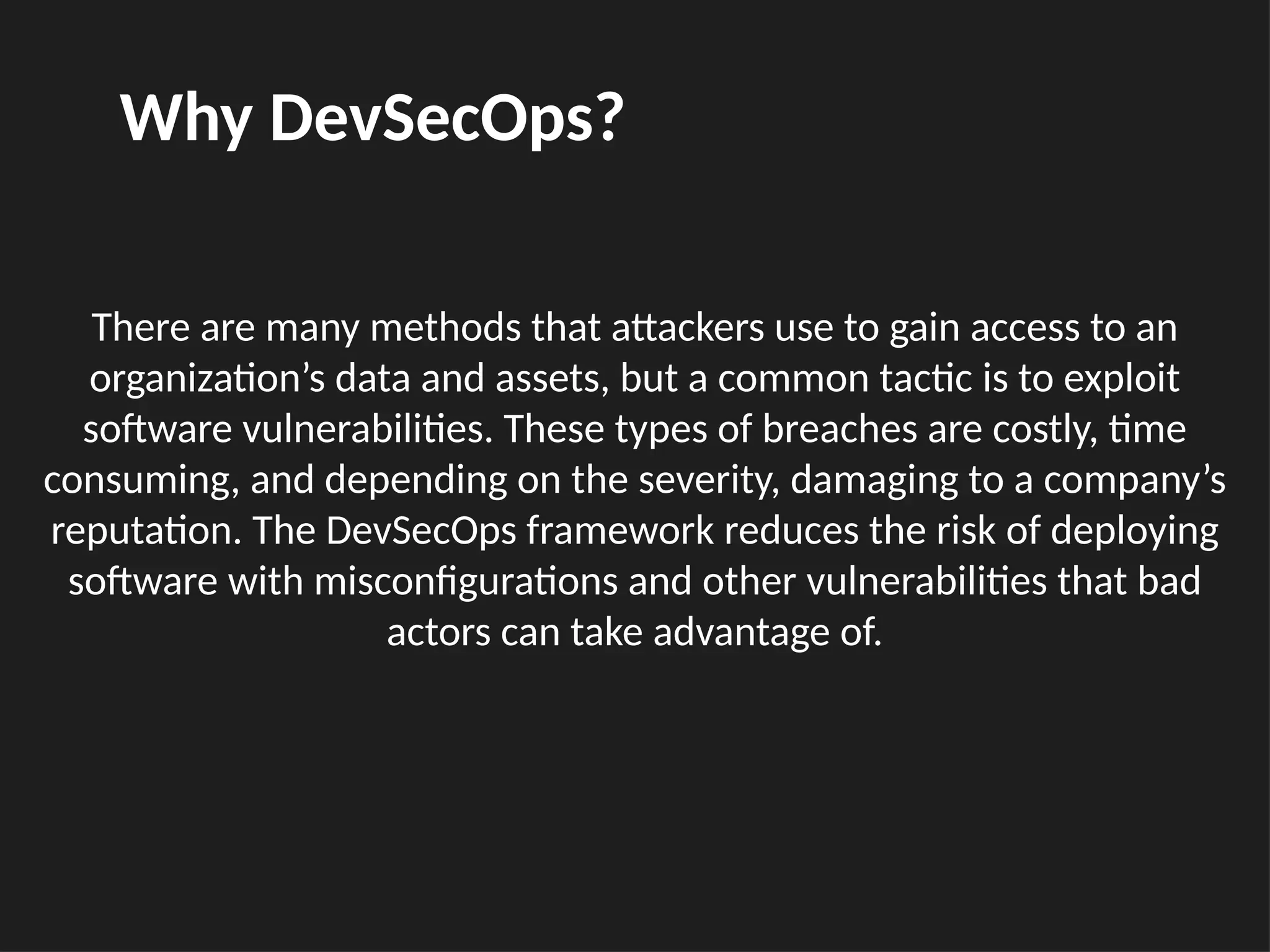 There are many methods that attackers use to gain access to an
organization’s data and assets, but a common tactic is to exploit
software vulnerabilities. These types of breaches are costly, time
consuming, and depending on the severity, damaging to a company’s
reputation. The DevSecOps framework reduces the risk of deploying
software with misconfigurations and other vulnerabilities that bad
actors can take advantage of.
Why DevSecOps?
 