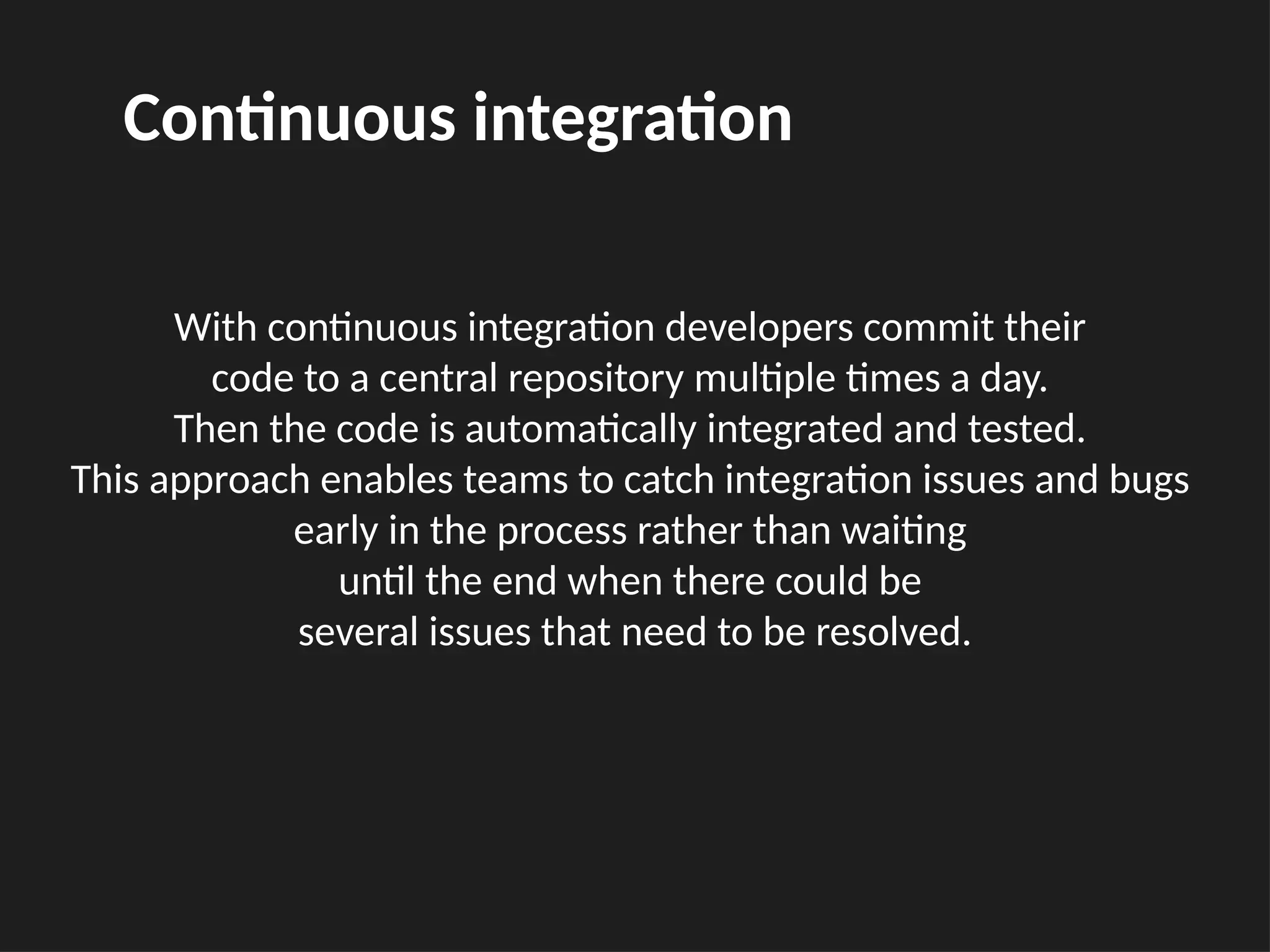 With continuous integration developers commit their
code to a central repository multiple times a day.
Then the code is automatically integrated and tested.
This approach enables teams to catch integration issues and bugs
early in the process rather than waiting
until the end when there could be
several issues that need to be resolved.
Continuous integration
 