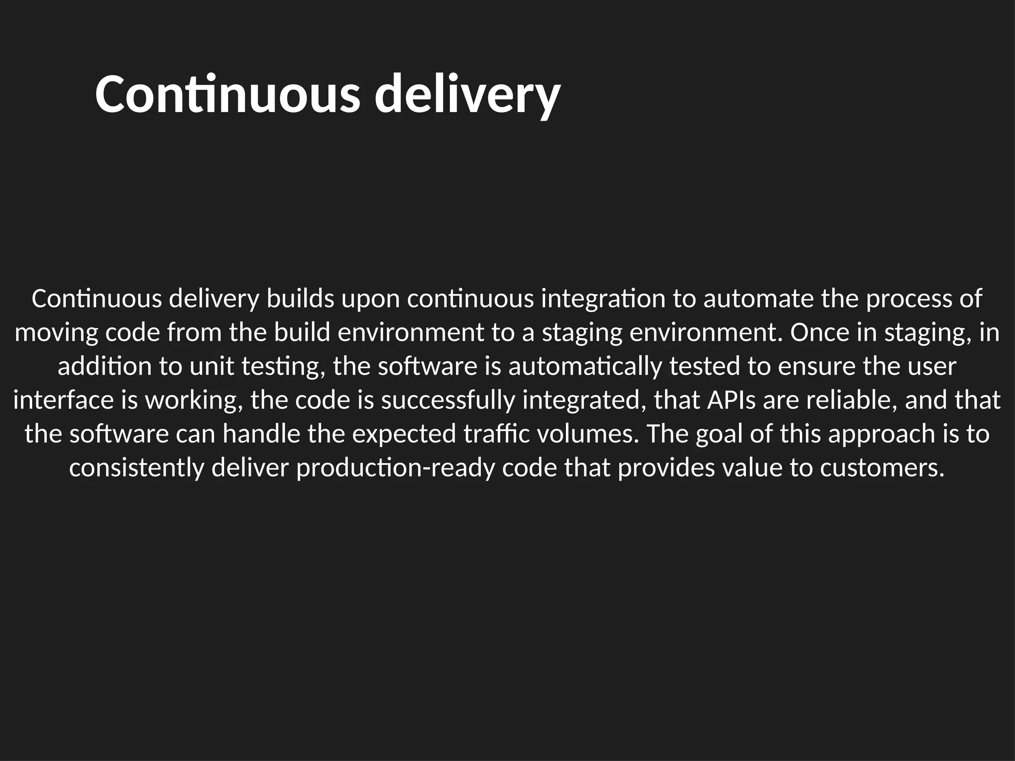 Continuous delivery builds upon continuous integration to automate the process of
moving code from the build environment to a staging environment. Once in staging, in
addition to unit testing, the software is automatically tested to ensure the user
interface is working, the code is successfully integrated, that APIs are reliable, and that
the software can handle the expected traffic volumes. The goal of this approach is to
consistently deliver production-ready code that provides value to customers.
Continuous delivery
 