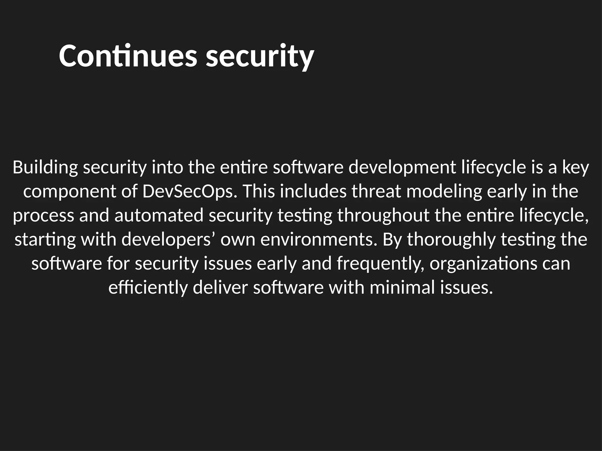 Building security into the entire software development lifecycle is a key
component of DevSecOps. This includes threat modeling early in the
process and automated security testing throughout the entire lifecycle,
starting with developers’ own environments. By thoroughly testing the
software for security issues early and frequently, organizations can
efficiently deliver software with minimal issues.
Continues security
 