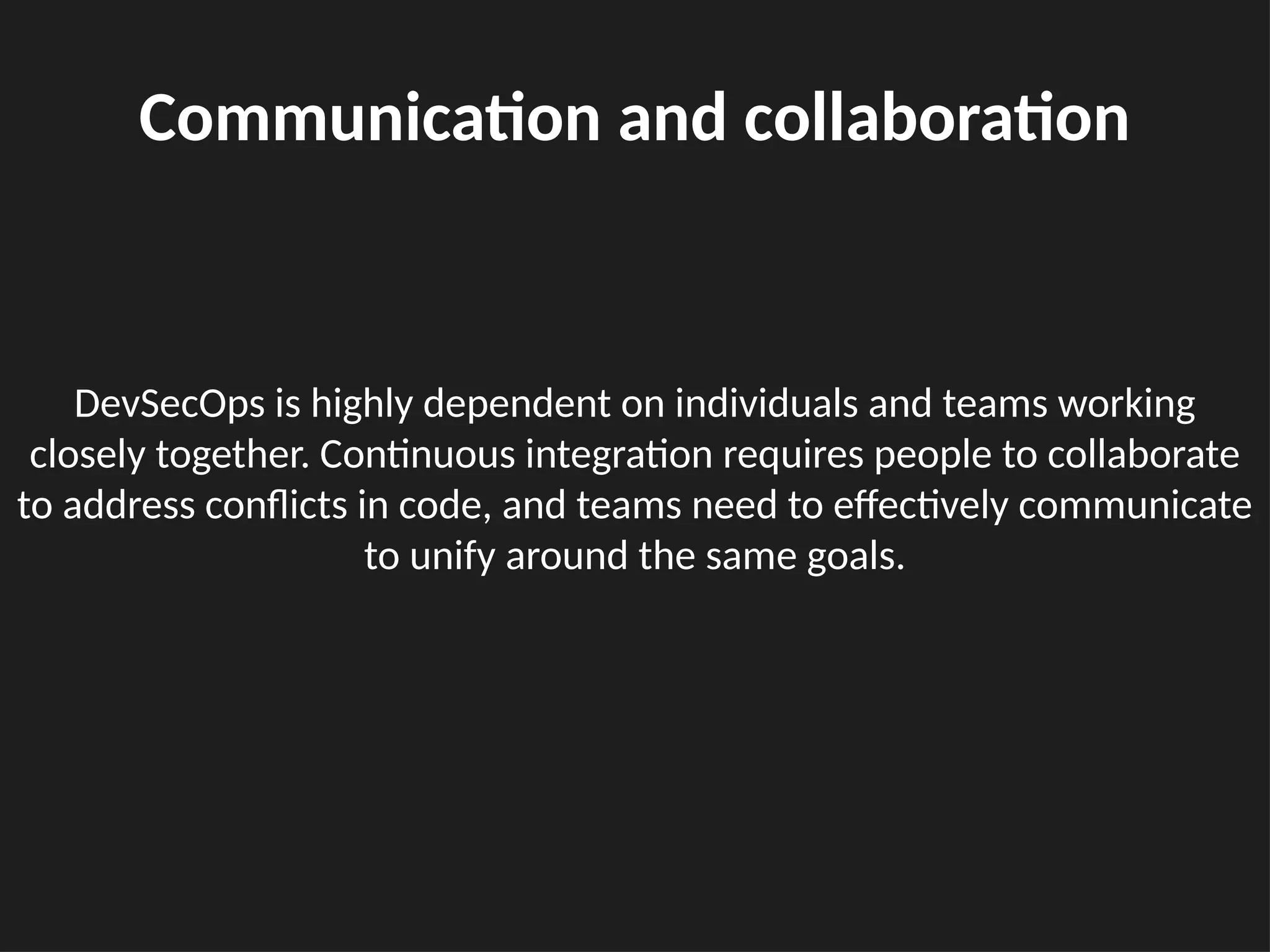 DevSecOps is highly dependent on individuals and teams working
closely together. Continuous integration requires people to collaborate
to address conflicts in code, and teams need to effectively communicate
to unify around the same goals.
Communication and collaboration
 