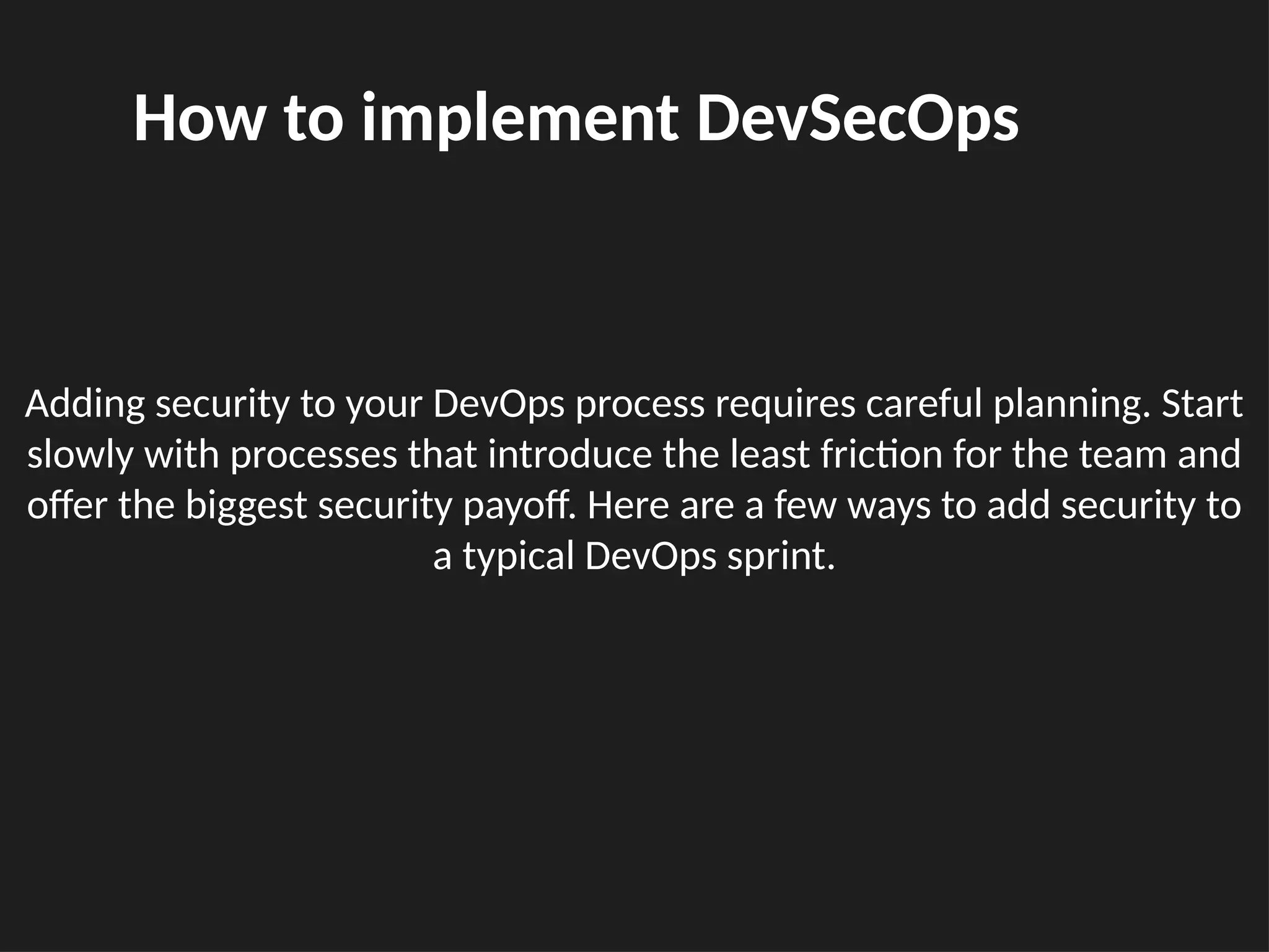 Adding security to your DevOps process requires careful planning. Start
slowly with processes that introduce the least friction for the team and
offer the biggest security payoff. Here are a few ways to add security to
a typical DevOps sprint.
How to implement DevSecOps
 