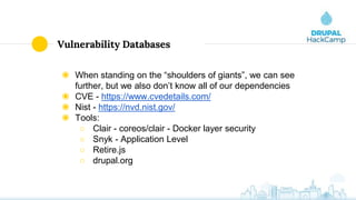 Vulnerability Databases
◉ When standing on the “shoulders of giants”, we can see
further, but we also don’t know all of our dependencies
◉ CVE - https://www.cvedetails.com/
◉ Nist - https://nvd.nist.gov/
◉ Tools:
○ Clair - coreos/clair - Docker layer security
○ Snyk - Application Level
○ Retire.js
○ drupal.org
 