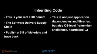 @WICKETT
- This is your real LOC count!
- The Software Delivery Supply
Chain
- Publish a Bill of Materials and
trace back
Inheriting Code
- This is not just application
dependencies and libraries,
but also OS-level (remember
shellshock, heartbleed, ..)
 